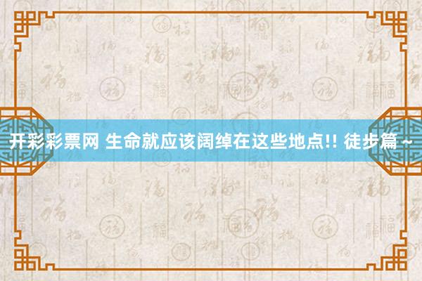 开彩彩票网 生命就应该阔绰在这些地点!! 徒步篇～