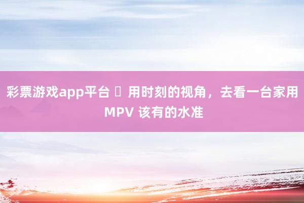 彩票游戏app平台 ​用时刻的视角，去看一台家用 MPV 该有的水准