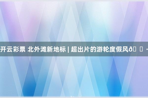 开云彩票 北外滩新地标 | 超出片的游轮度假风📷