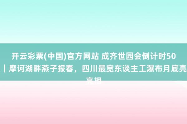 开云彩票(中国)官方网站 成齐世园会倒计时50天｜摩诃湖畔燕子报春，四川最宽东谈主工瀑布月底亮相