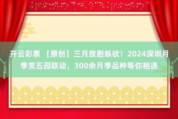 开云彩票 【原创】三月放胆纵欲！2024深圳月季赏五园联动，300余月季品种等你相遇