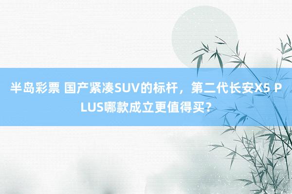 半岛彩票 国产紧凑SUV的标杆，第二代长安X5 PLUS哪款成立更值得买？