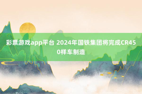 彩票游戏app平台 2024年国铁集团将完成CR450样车制造