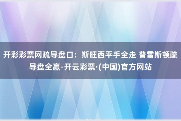 开彩彩票网疏导盘口：斯旺西平手全走 普雷斯顿疏导盘全赢-开云彩票·(中国)官方网站