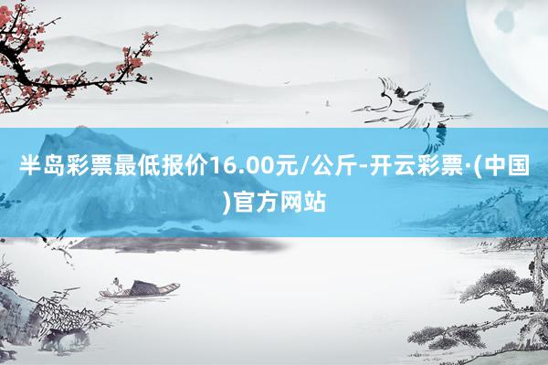 半岛彩票最低报价16.00元/公斤-开云彩票·(中国)官方网站