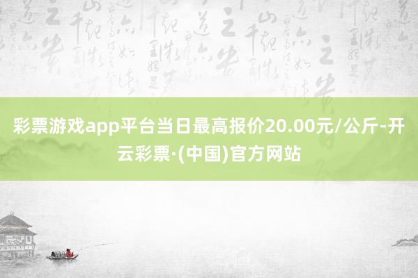 彩票游戏app平台当日最高报价20.00元/公斤-开云彩票·(中国)官方网站