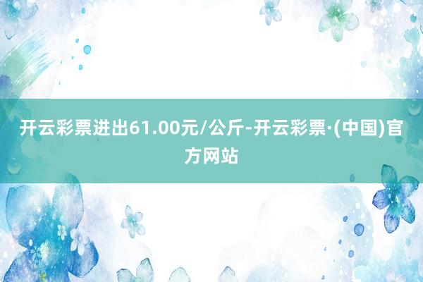 开云彩票进出61.00元/公斤-开云彩票·(中国)官方网站