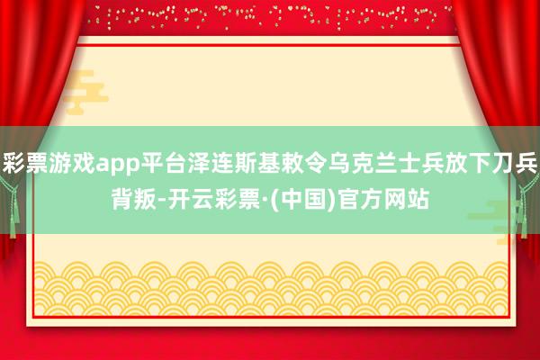 彩票游戏app平台泽连斯基敕令乌克兰士兵放下刀兵背叛-开云彩票·(中国)官方网站