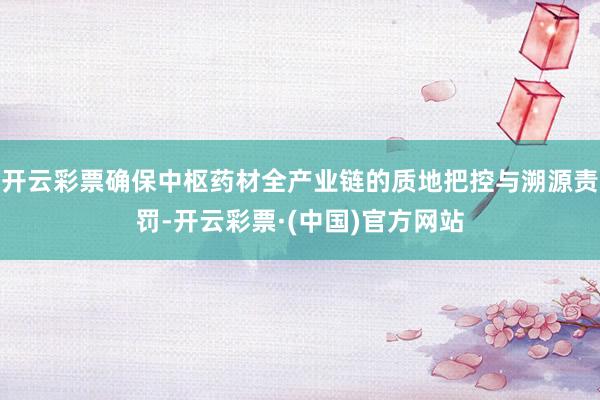 开云彩票确保中枢药材全产业链的质地把控与溯源责罚-开云彩票·(中国)官方网站