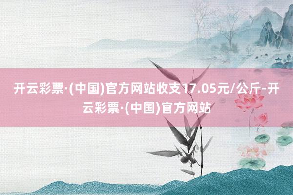 开云彩票·(中国)官方网站收支17.05元/公斤-开云彩票·(中国)官方网站