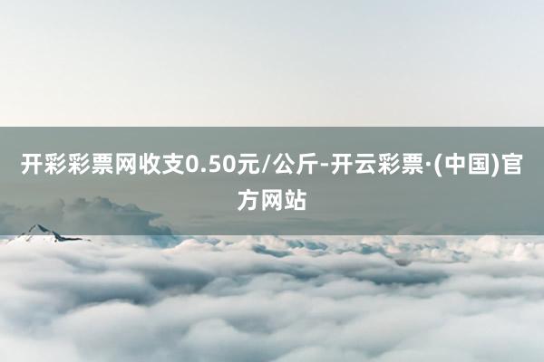 开彩彩票网收支0.50元/公斤-开云彩票·(中国)官方网站