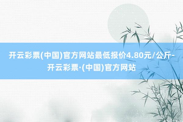 开云彩票(中国)官方网站最低报价4.80元/公斤-开云彩票·(中国)官方网站