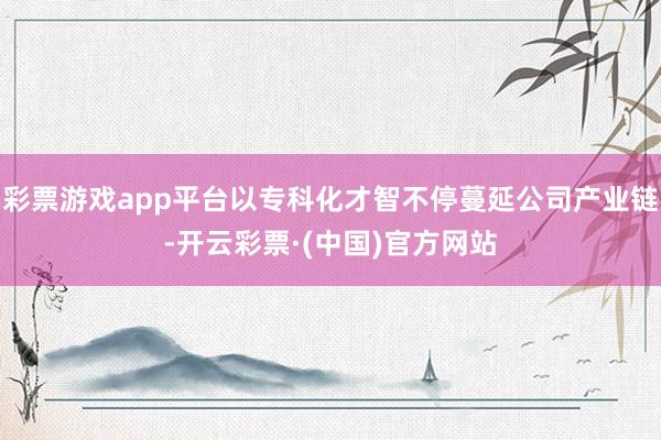 彩票游戏app平台以专科化才智不停蔓延公司产业链-开云彩票·(中国)官方网站