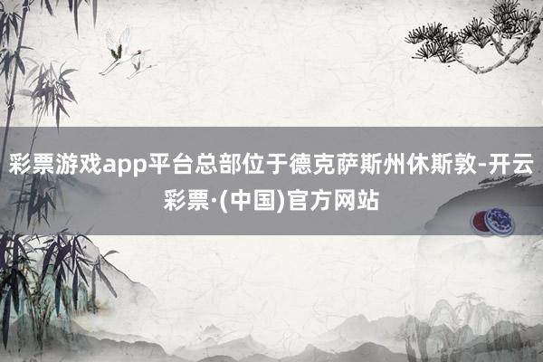 彩票游戏app平台总部位于德克萨斯州休斯敦-开云彩票·(中国)官方网站