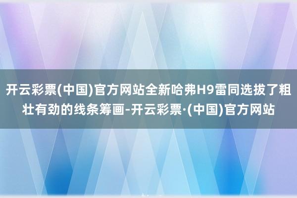 开云彩票(中国)官方网站全新哈弗H9雷同选拔了粗壮有劲的线条筹画-开云彩票·(中国)官方网站