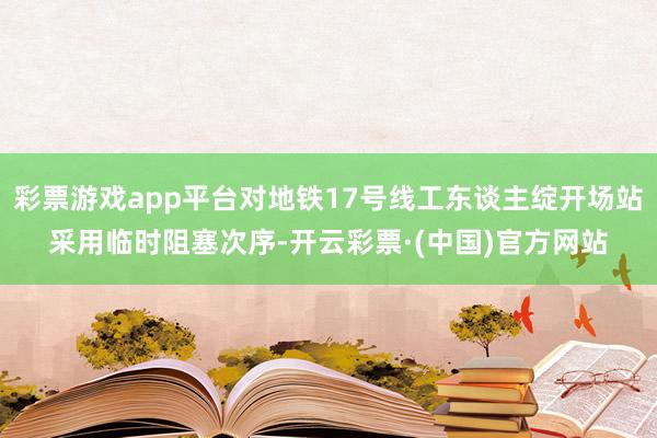 彩票游戏app平台对地铁17号线工东谈主绽开场站采用临时阻塞次序-开云彩票·(中国)官方网站