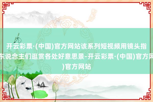 开云彩票·(中国)官方网站该系列短视频用镜头指挥东说念主们逛赏各处好意思景-开云彩票·(中国)官方网站