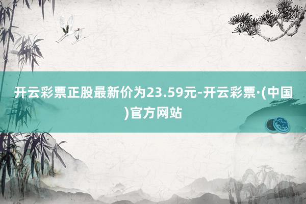 开云彩票正股最新价为23.59元-开云彩票·(中国)官方网站