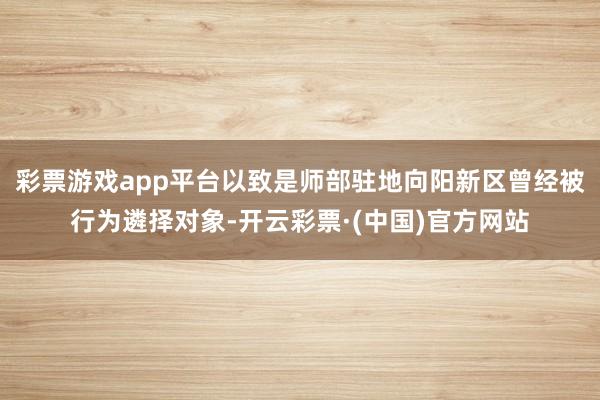 彩票游戏app平台以致是师部驻地向阳新区曾经被行为遴择对象-开云彩票·(中国)官方网站