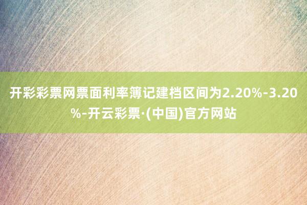 开彩彩票网票面利率簿记建档区间为2.20%-3.20%-开云彩票·(中国)官方网站