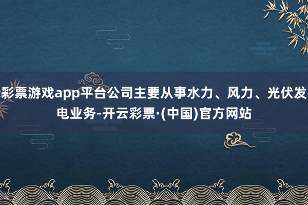 彩票游戏app平台公司主要从事水力、风力、光伏发电业务-开云彩票·(中国)官方网站