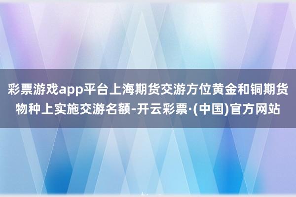 彩票游戏app平台上海期货交游方位黄金和铜期货物种上实施交游名额-开云彩票·(中国)官方网站