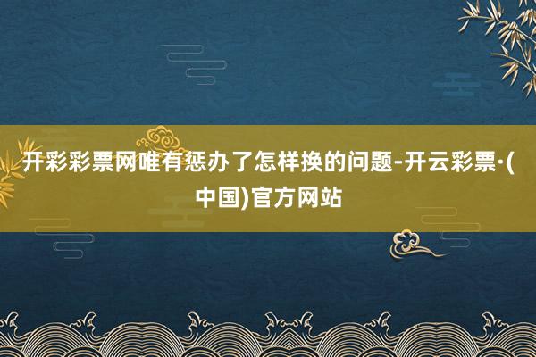 开彩彩票网唯有惩办了怎样换的问题-开云彩票·(中国)官方网站