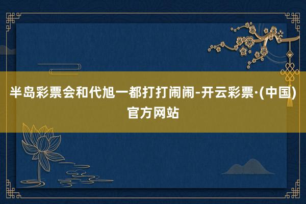 半岛彩票会和代旭一都打打闹闹-开云彩票·(中国)官方网站