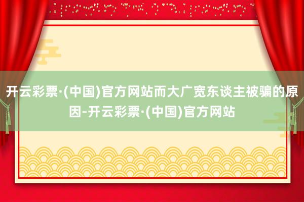 开云彩票·(中国)官方网站而大广宽东谈主被骗的原因-开云彩票·(中国)官方网站