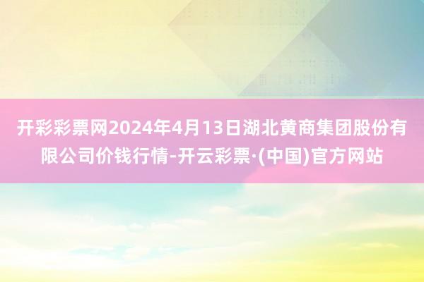 开彩彩票网2024年4月13日湖北黄商集团股份有限公司价钱行情-开云彩票·(中国)官方网站