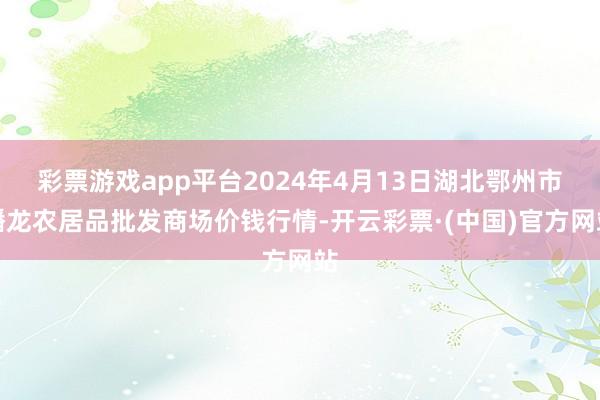 彩票游戏app平台2024年4月13日湖北鄂州市蟠龙农居品批发商场价钱行情-开云彩票·(中国)官方网站