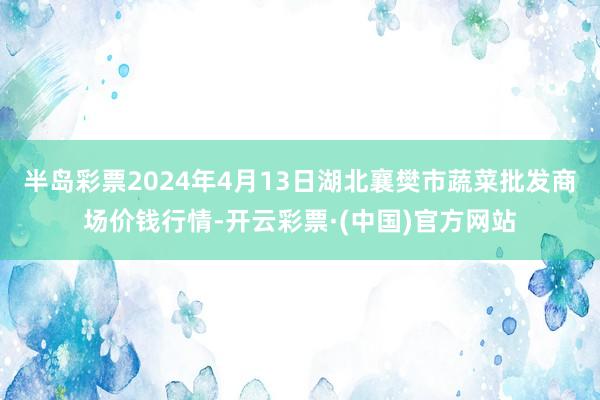 半岛彩票2024年4月13日湖北襄樊市蔬菜批发商场价钱行情-开云彩票·(中国)官方网站