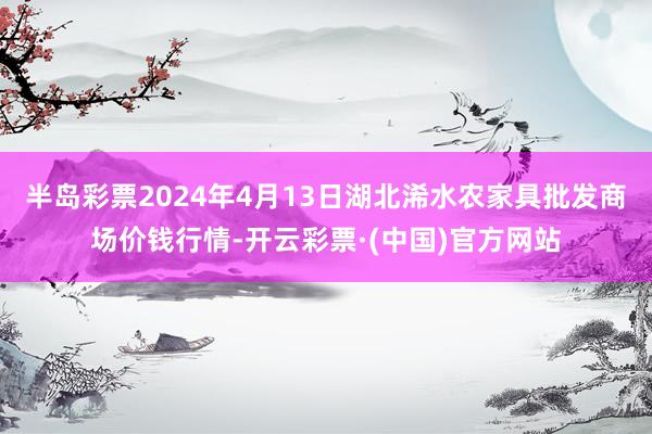 半岛彩票2024年4月13日湖北浠水农家具批发商场价钱行情-开云彩票·(中国)官方网站