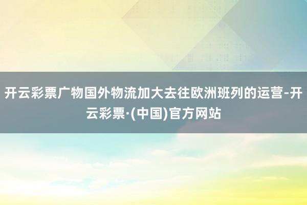 开云彩票广物国外物流加大去往欧洲班列的运营-开云彩票·(中国)官方网站