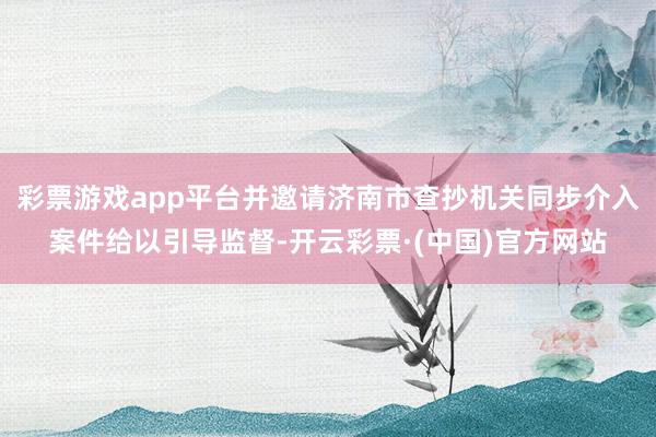 彩票游戏app平台并邀请济南市查抄机关同步介入案件给以引导监督-开云彩票·(中国)官方网站