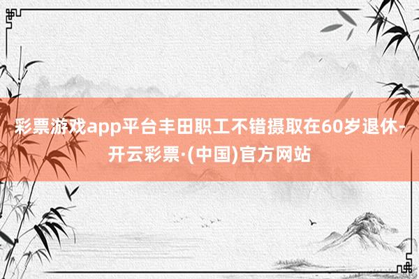 彩票游戏app平台丰田职工不错摄取在60岁退休-开云彩票·(中国)官方网站