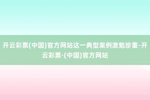 开云彩票(中国)官方网站这一典型案例激勉珍重-开云彩票·(中国)官方网站