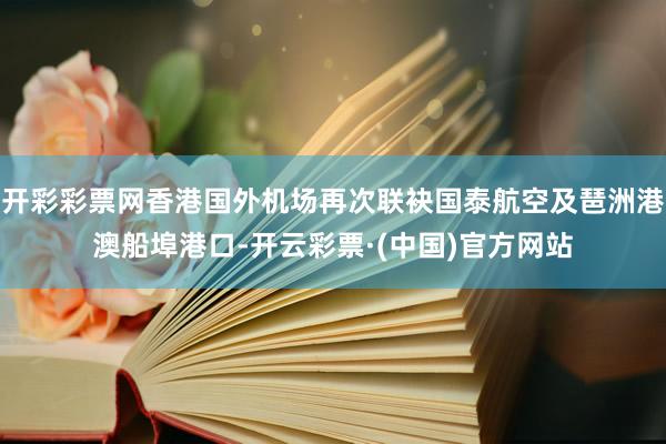 开彩彩票网香港国外机场再次联袂国泰航空及琶洲港澳船埠港口-开云彩票·(中国)官方网站