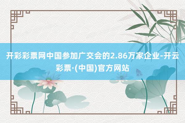 开彩彩票网中国参加广交会的2.86万家企业-开云彩票·(中国)官方网站