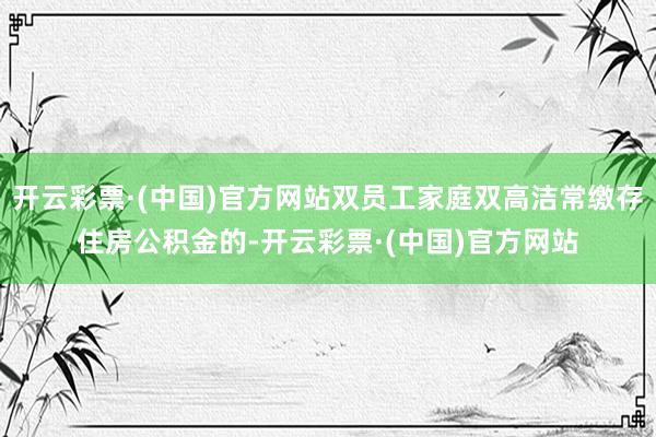 开云彩票·(中国)官方网站双员工家庭双高洁常缴存住房公积金的-开云彩票·(中国)官方网站