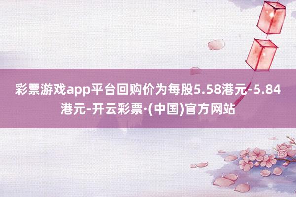 彩票游戏app平台回购价为每股5.58港元-5.84港元-开云彩票·(中国)官方网站