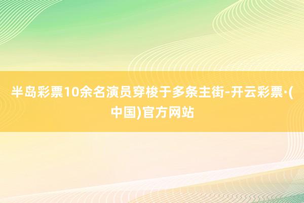 半岛彩票10余名演员穿梭于多条主街-开云彩票·(中国)官方网站