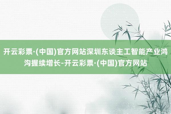 开云彩票·(中国)官方网站深圳东谈主工智能产业鸿沟握续增长-开云彩票·(中国)官方网站