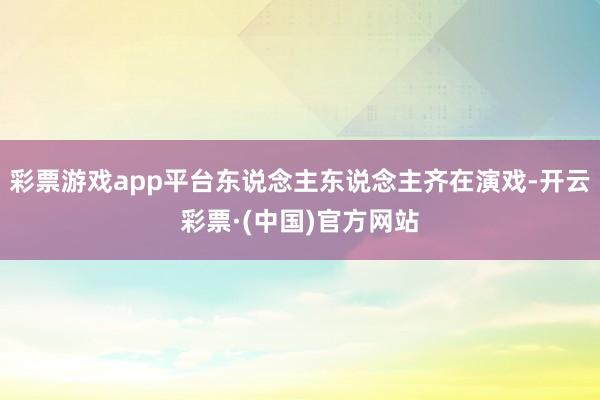 彩票游戏app平台东说念主东说念主齐在演戏-开云彩票·(中国)官方网站