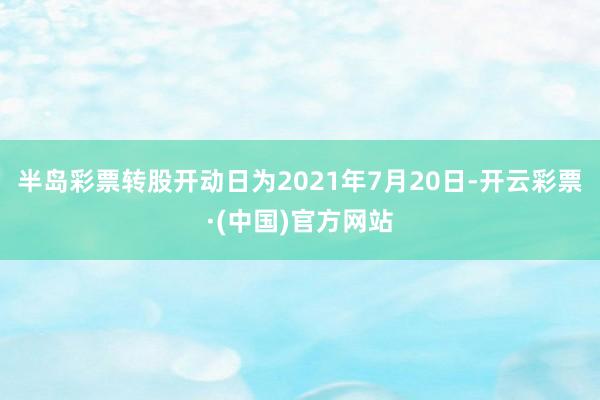 半岛彩票转股开动日为2021年7月20日-开云彩票·(中国)官方网站