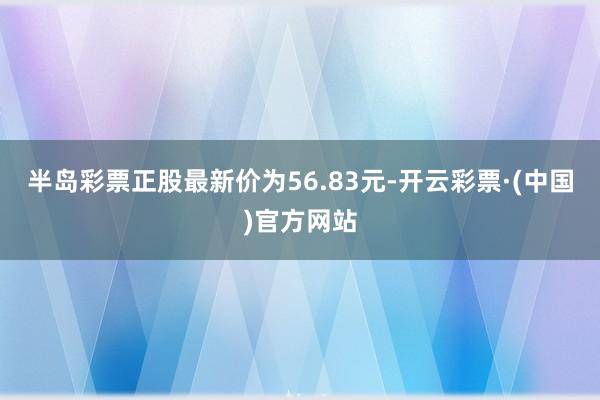 半岛彩票正股最新价为56.83元-开云彩票·(中国)官方网站