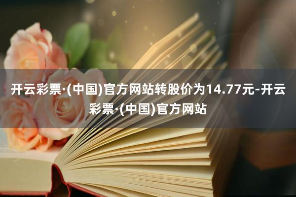 开云彩票·(中国)官方网站转股价为14.77元-开云彩票·(中国)官方网站