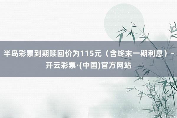 半岛彩票到期赎回价为115元（含终末一期利息）-开云彩票·(中国)官方网站