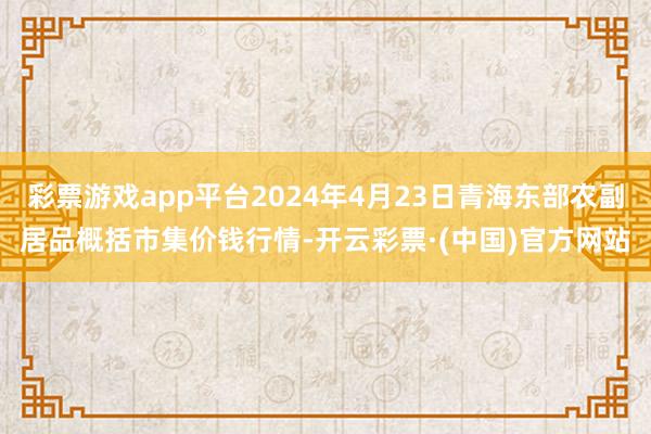 彩票游戏app平台2024年4月23日青海东部农副居品概括市集价钱行情-开云彩票·(中国)官方网站