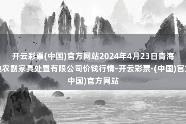 开云彩票(中国)官方网站2024年4月23日青海新发地农副家具处置有限公司价钱行情-开云彩票·(中国)官方网站